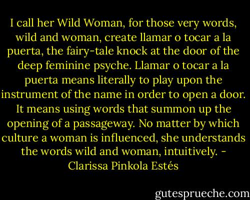 I call her Wild Woman, for those very words, wild and woman, create llamar o tocar a la puerta, the fairy-tale knock at the door of the deep feminine psyche. Llamar o tocar a la puerta means literally to play upon the instrument of the name in order to open a door. It means using words that summon up the opening of a passageway. No matter by which culture a woman is influenced, she understands the words wild and woman, intuitively. - Clarissa Pinkola Estés