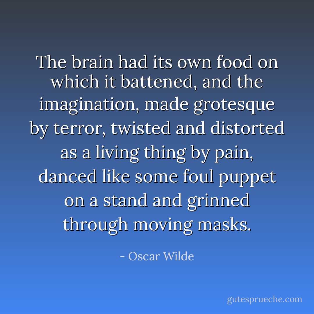 The brain had its own food on which it battened, and the imagination,<br />made grotesque by terror, twisted and distorted as a living thing by pain,<br />danced like some foul puppet on a stand and grinned through moving masks. - Oscar Wilde