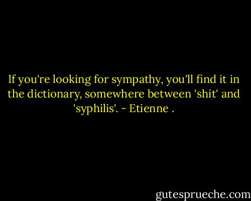 If you're looking for sympathy, you'll find it in the dictionary, somewhere between 'shit' and 'syphilis'. - Etienne .