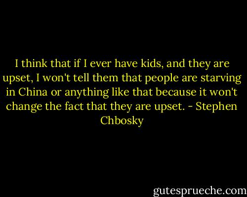 I think that if I ever have kids, and they are upset, I won't tell them that people are starving in China or anything like that because it won't change the fact that they are upset. - Stephen Chbosky