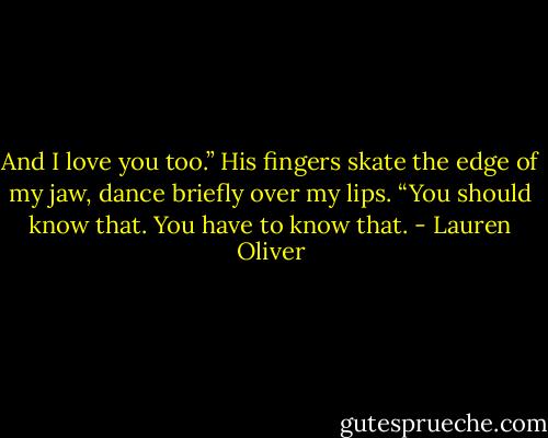 And I love you too.” His fingers skate the edge of my jaw, dance briefly<br />over my lips. “You should know that. You have to know that. - Lauren Oliver