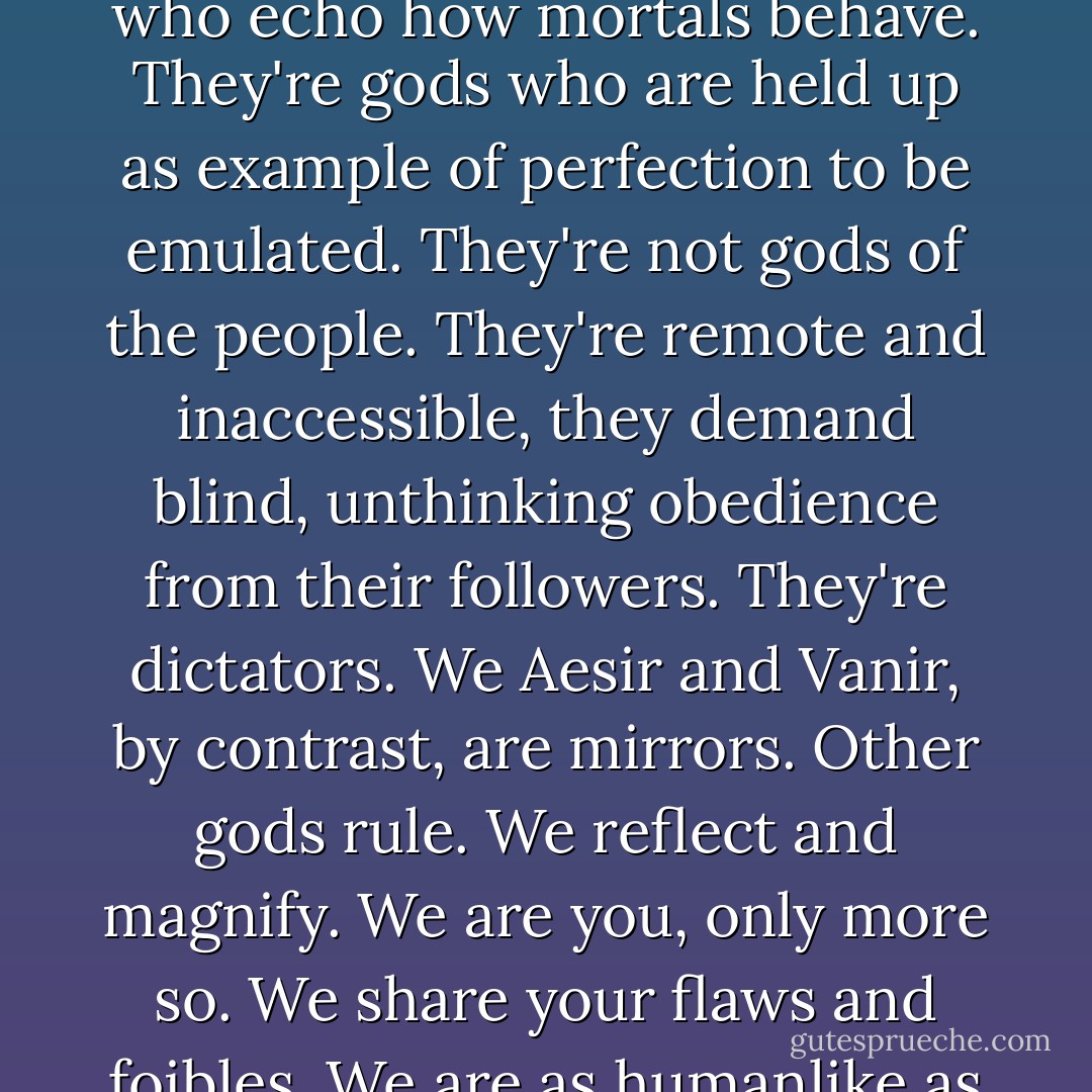...I don't believe in Him, and if He does exist, I don't like Him. His type of gods aren't gods who echo how mortals behave. They're gods who are held up as example of perfection to be emulated. They're not gods of the people. They're remote and inaccessible, they demand blind, unthinking obedience from their followers. They're dictators. We Aesir and Vanir, by contrast, are mirrors. Other gods rule. We reflect and magnify. We are you, only more so. We share your flaws and foibles. We are as humanlike as we are divine, and I think we are all the better for that. - James Lovegrove