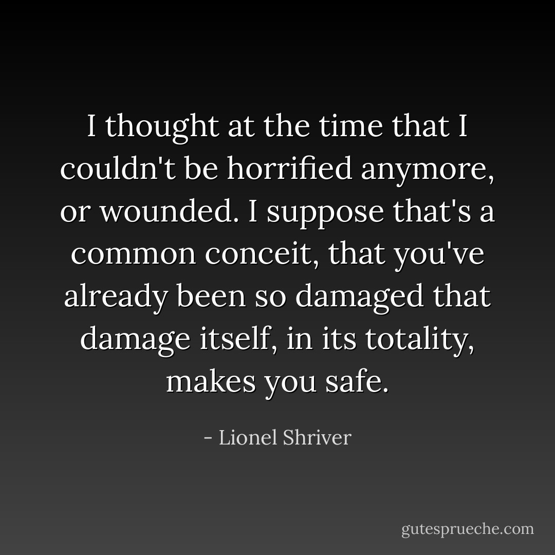 I thought at the time that I couldn't be horrified anymore, or wounded. I suppose that's a common conceit, that you've already been so damaged that damage itself, in its totality, makes you safe. - Lionel Shriver