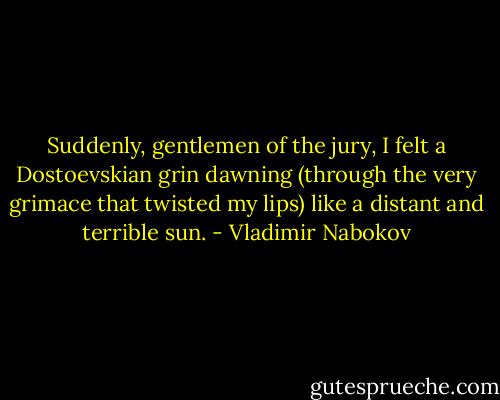 Suddenly, gentlemen of the jury, I felt a Dostoevskian grin dawning (through the very grimace that twisted my lips) like a distant and terrible sun. - Vladimir Nabokov