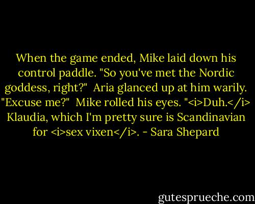 When the game ended, Mike laid down his control paddle. "So you've met the Nordic goddess, right?"<br /><br />Aria glanced up at him warily. "Excuse me?"<br /><br />Mike rolled his eyes. "<i>Duh.</i> Klaudia, which I'm pretty sure is Scandinavian for <i>sex vixen</i>. - Sara Shepard
