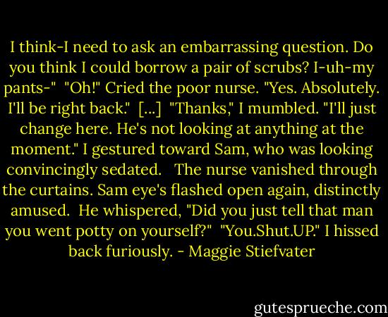 I think-I need to ask an embarrassing question. Do you think I could borrow a pair of scrubs? I-uh-my pants-"<br /><br />"Oh!" Cried the poor nurse. "Yes. Absolutely. I'll be right back."<br /><br />[...]<br /><br />"Thanks," I mumbled. "I'll just change here. He's not looking at anything at the moment." I gestured toward Sam, who was looking convincingly sedated. <br /><br />The nurse vanished through the curtains. Sam eye's flashed open again, distinctly amused.<br /><br />He whispered, "Did you just tell that man you went potty on yourself?"<br /><br />"You.Shut.UP." I hissed back furiously. - Maggie Stiefvater