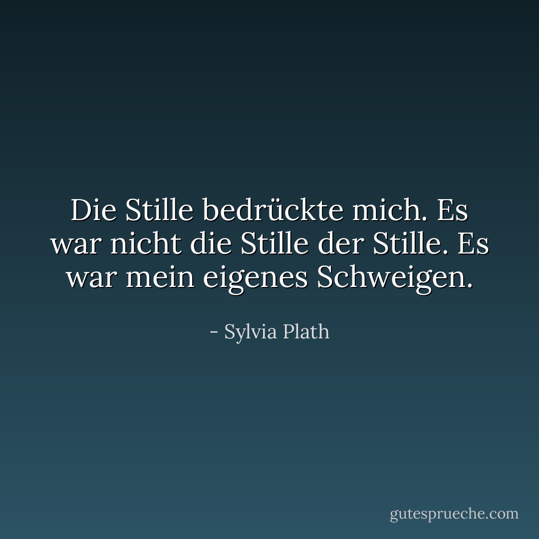 Die Stille bedrückte mich. Es war nicht die Stille der Stille. Es war mein eigenes Schweigen. - Sylvia Plath<