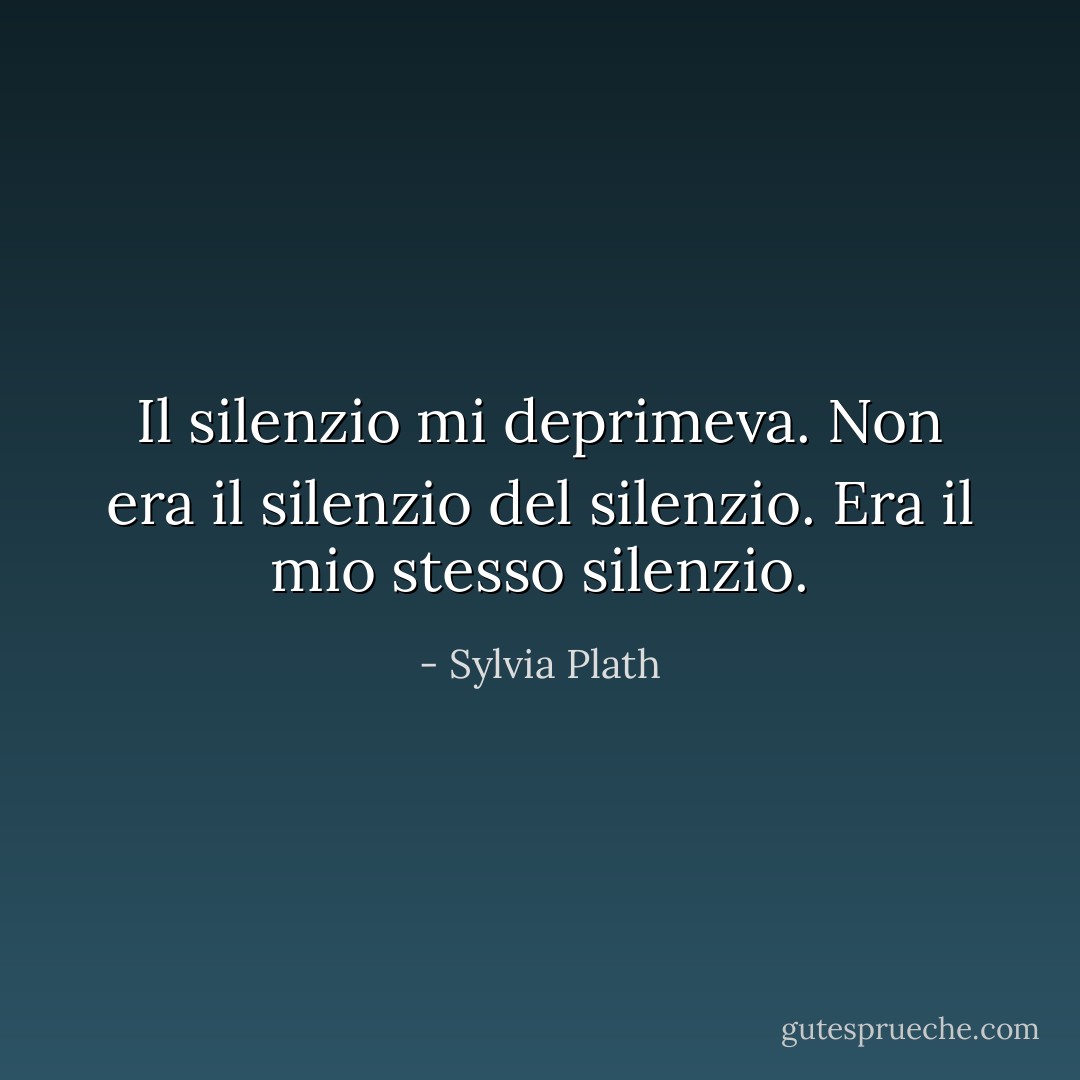 Il silenzio mi deprimeva. Non era il silenzio del silenzio. Era il mio stesso silenzio. - Sylvia Plath
