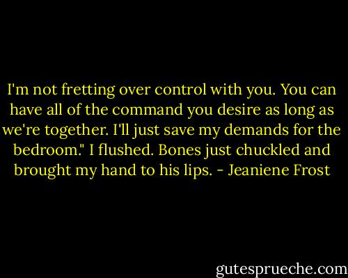 I'm not fretting over control with you. You can have all of the command you desire as long as we're together. I'll just save my demands for the bedroom."<br />I flushed. Bones just chuckled and brought my hand to his lips. - Jeaniene Frost