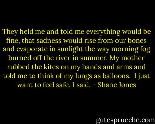 They held me and told me everything would be fine, that sadness would rise from our bones and evaporate in sunlight the way morning fog burned off the river in summer. My mother rubbed the kites on my hands and arms and told me to think of my lungs as balloons.<br /><br />I just want to feel safe, I said. - Shane Jones