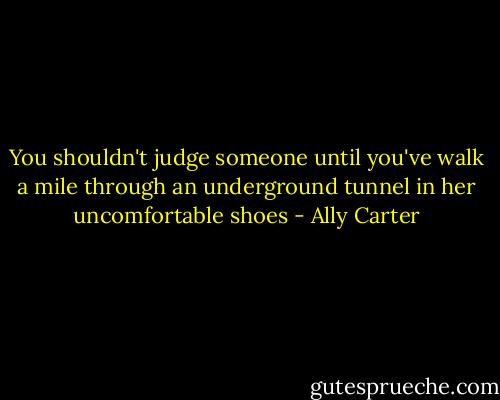 You shouldn't judge someone until you've walk a mile through an underground tunnel in her uncomfortable shoes - Ally Carter