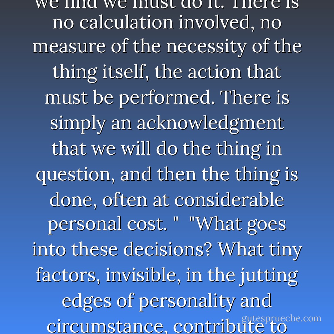 …There are times when something is asked of us, and we find we must do it. There is no calculation involved, no measure of the necessity of the thing itself, the action that must be performed. There is simply an acknowledgment that we will do the thing in question, and then the thing is done, often at considerable personal cost. "<br /><br />"What goes into these decisions? What tiny factors, invisible, in the jutting edges of personality and circumstance, contribute to this inevitability? - Jesse Ball