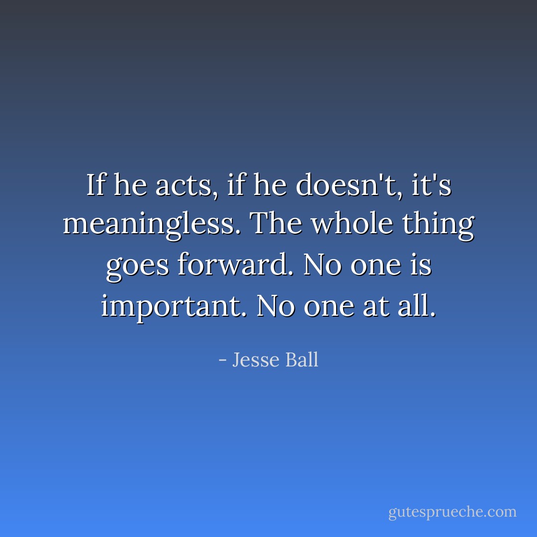 If he acts, if he doesn't, it's meaningless. The whole thing goes forward. No one is important. No one at all. - Jesse Ball