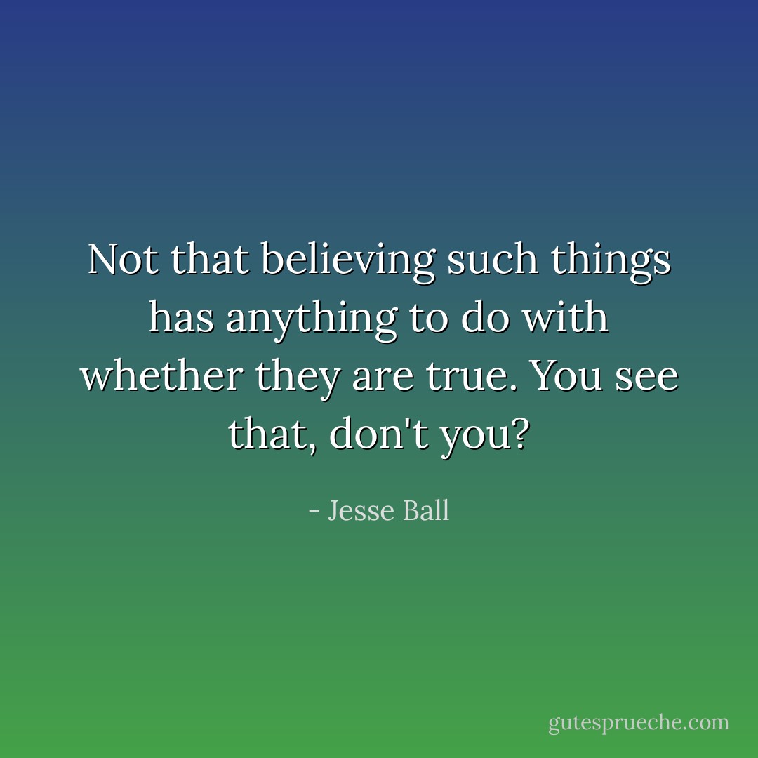 Not that believing such things has anything to do with whether they are true. You see that, don't you? - Jesse Ball