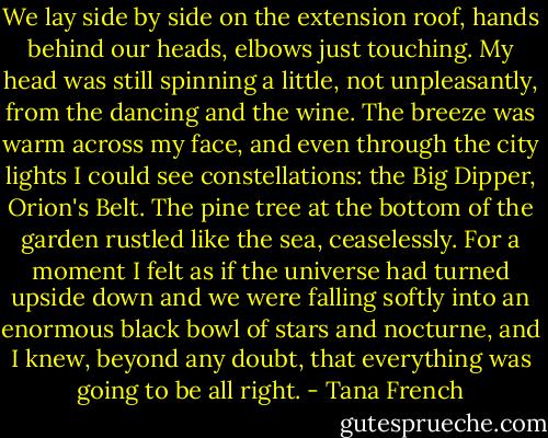 We lay side by side on the extension roof, hands behind our heads, elbows just touching. My head was still spinning a little, not unpleasantly, from the dancing and the wine. The breeze was warm across my face, and even through the city lights I could see constellations: the Big Dipper, Orion's Belt. The pine tree at the bottom of the garden rustled like the sea, ceaselessly. For a moment I felt as if the universe had turned upside down and we were falling softly into an enormous black bowl of stars and nocturne, and I knew, beyond any doubt, that everything was going to be all right. - Tana French