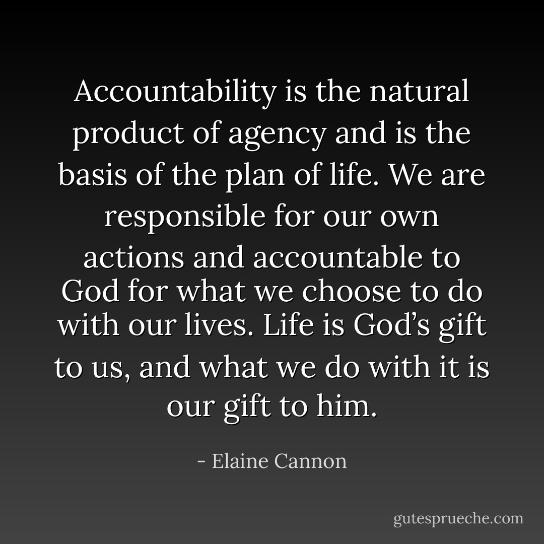 Accountability is the natural product of agency and is the basis of the plan of life. We are responsible for our own actions and accountable to God for what we choose to do with our lives. Life is God’s gift to us, and what we do with it is our gift to him. - Elaine Cannon