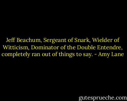 Jeff Beachum, Sergeant of Snark, Wielder of Witticism, Dominator of the Double Entendre, completely ran out of things to say. - Amy Lane