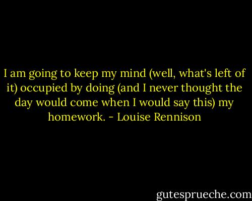 I am going to keep my mind (well, what's left of it) occupied by doing (and I never thought the day would come when I would say this) my homework. - Louise Rennison