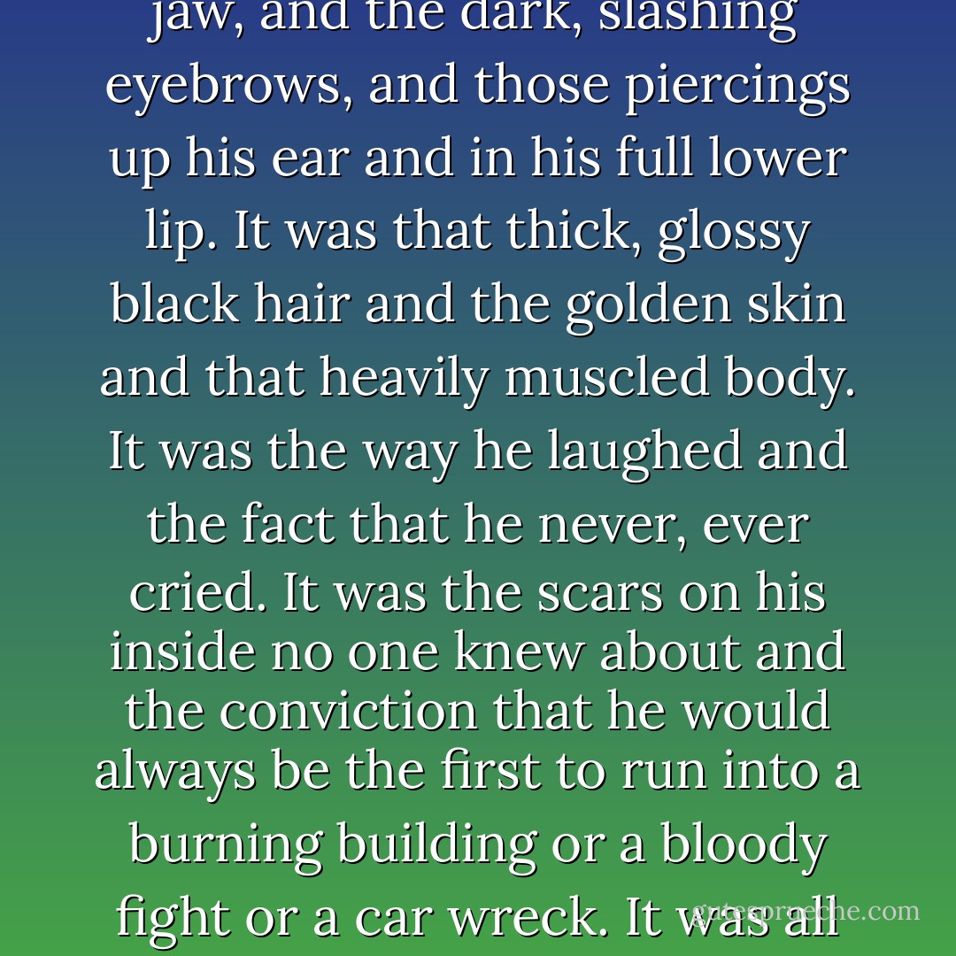 God...this was who he loved, he thought. And always would. It was the thrust of that stubborn jaw, and the dark, slashing eyebrows, and those piercings up his ear and in his full lower lip. It was that thick, glossy black hair and the golden skin and that heavily muscled body. It was the way he laughed and the fact that he never, ever cried. It was the scars on his inside no one knew about and the conviction that he would always be the first to run into a burning building or a bloody fight or a car wreck. It was all the things Qhuinn had been and was ever going to be. - J.R. Ward