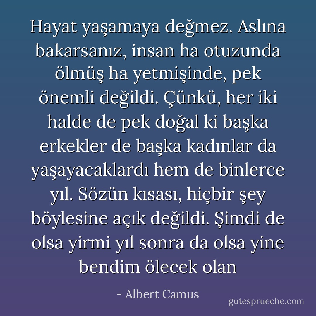 Hayat yaşamaya değmez. Aslına bakarsanız, insan ha otuzunda ölmüş ha yetmişinde, pek önemli değildi. Çünkü, her iki halde de pek doğal ki başka erkekler de başka kadınlar da yaşayacaklardı hem de binlerce yıl. Sözün kısası, hiçbir şey böylesine açık değildi. Şimdi de olsa yirmi yıl sonra da olsa yine bendim ölecek olan - Albert Camus