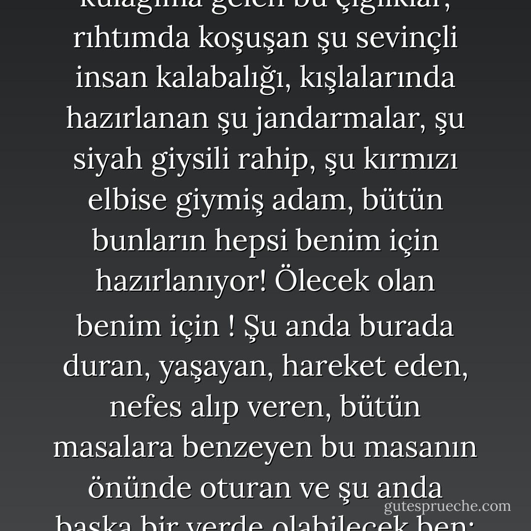 Ah ! Acaba güneş batmadan öleceğim doğru mu? Gerçekten mi? Bu ben miyim? Dışarıdan kulağıma gelen bu çığlıklar, rıhtımda koşuşan şu sevinçli insan kalabalığı, kışlalarında hazırlanan şu jandarmalar, şu siyah giysili rahip, şu kırmızı elbise giymiş adam, bütün bunların hepsi benim için hazırlanıyor! Ölecek olan benim için ! Şu anda burada duran, yaşayan, hareket eden, nefes alıp veren, bütün masalara benzeyen bu masanın önünde oturan ve şu anda başka bir yerde olabilecek ben; dokunan ben, hisseden ben, buruşuk giysili ben! - Victor Hugo