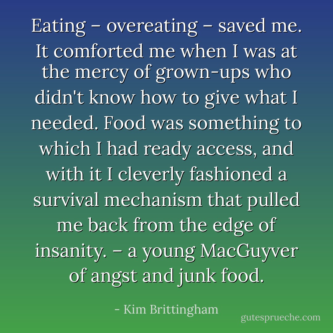 Eating – overeating – saved me. It comforted me when I was at the mercy of grown-ups who didn't know how to give what I needed. Food was something to which I had ready access, and with it I cleverly fashioned a survival mechanism that pulled me back from the edge of insanity. – a young MacGuyver of angst and junk food. - Kim Brittingham