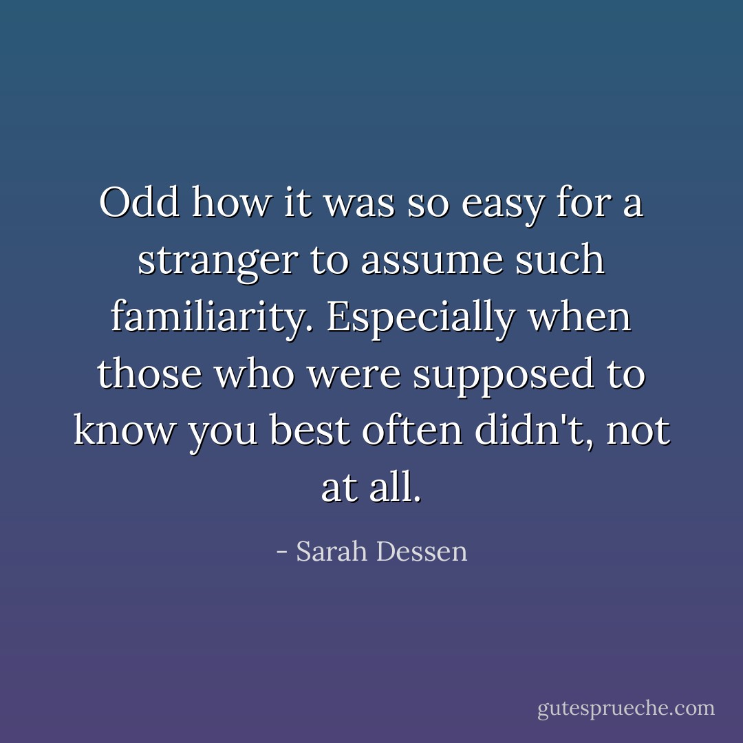 Odd how it was so easy for a stranger to assume such familiarity. Especially when those who were supposed to know you best often didn't, not at all. - Sarah Dessen