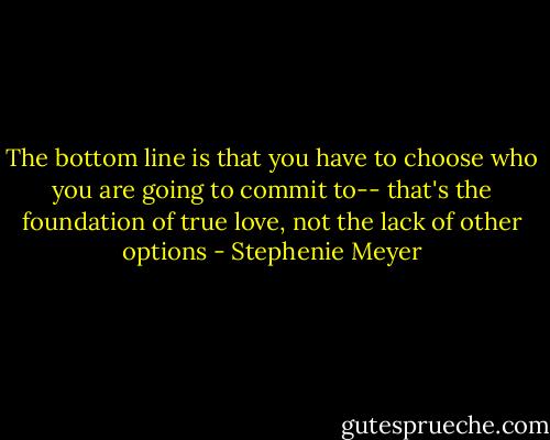 The bottom line is that you have to choose who you are going to commit to-- that's the foundation of true love, not the lack of other options - Stephenie Meyer