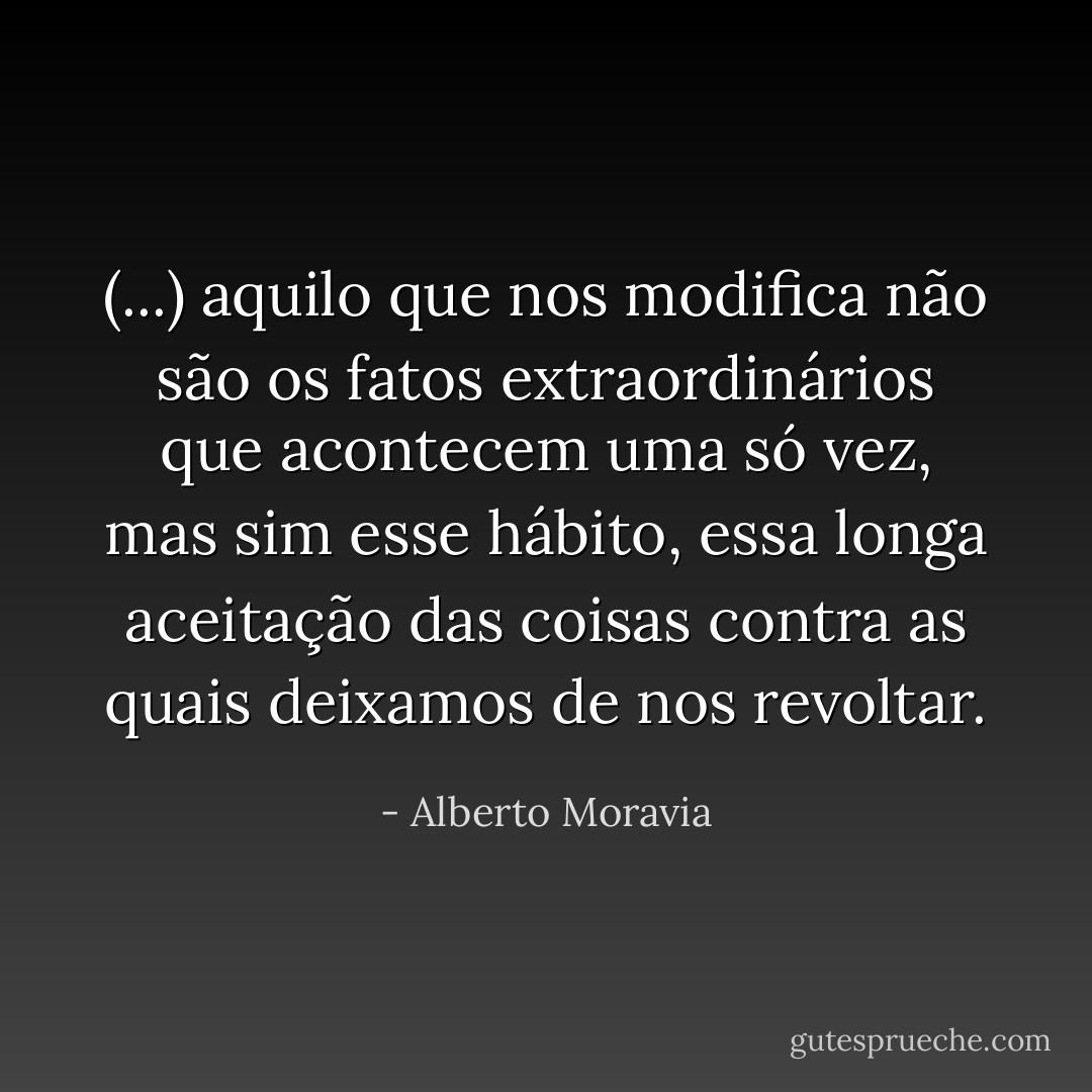 (...) aquilo que nos modifica não são os fatos extraordinários que acontecem uma só vez, mas sim esse hábito, essa longa aceitação das coisas contra as quais deixamos de nos revoltar. - Alberto Moravia