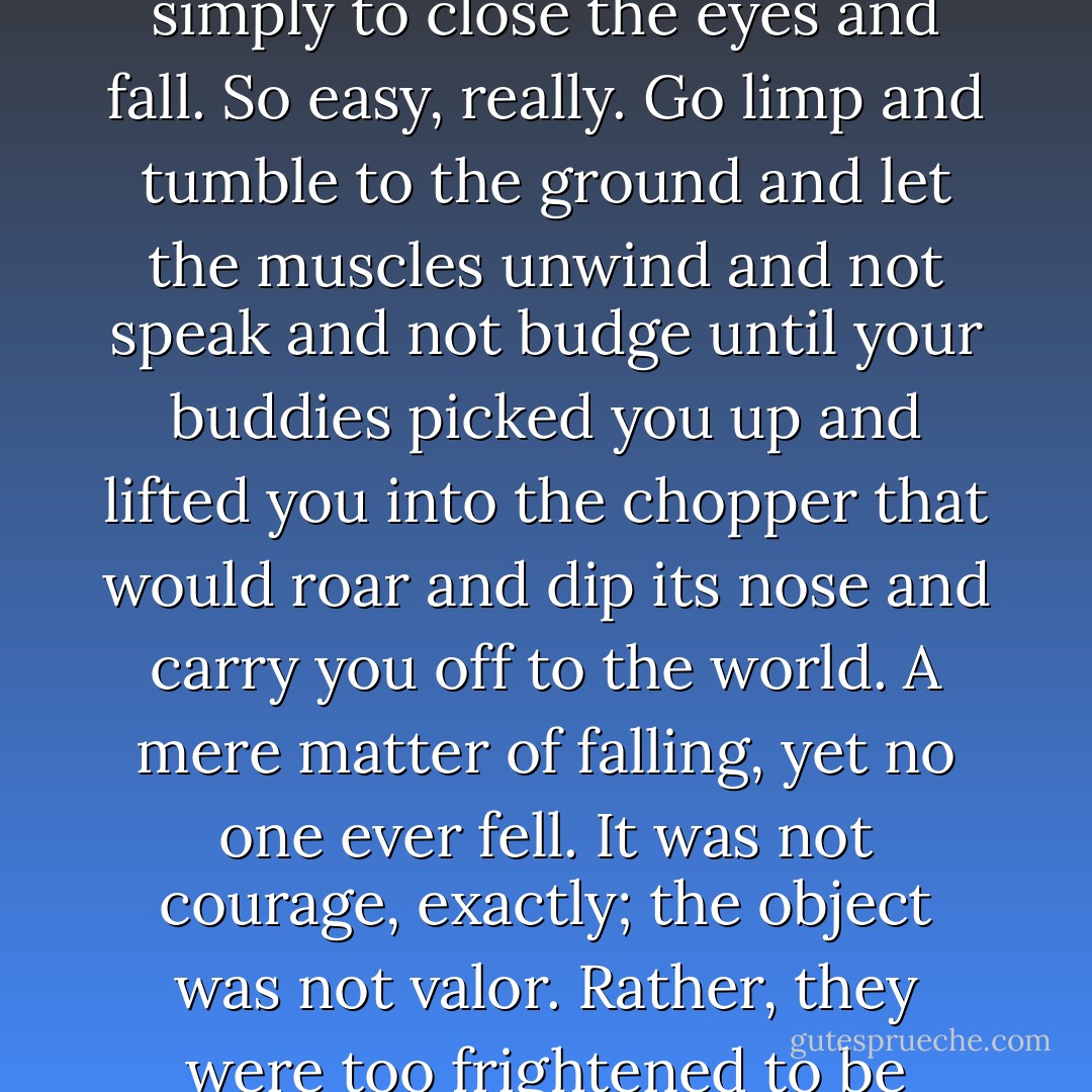 They did not submit to the obvious alternative, which was simply to close the eyes and fall. So easy, really. Go limp and tumble to the ground and let the muscles unwind and not speak and not budge until your buddies picked you up and lifted you into the chopper that would roar and dip its nose and carry you off to the world. A mere matter of falling, yet no one ever fell. It was not courage, exactly; the object was not valor. Rather, they were too frightened to be cowards. - Tim O'Brien