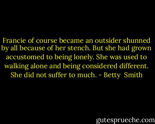 Francie of course became an outsider shunned by all because of her stench. But she had grown accustomed to being lonely. She was used to walking alone and being considered different. She did not suffer to much. - Betty  Smith
