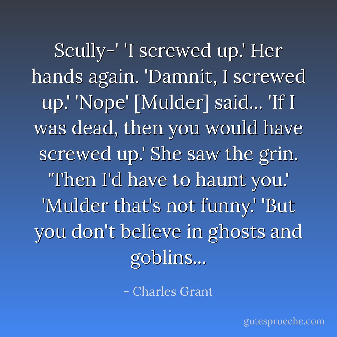 Scully-'<br />'I screwed up.' Her hands again. 'Damnit, I screwed up.'<br />'Nope' [Mulder] said... 'If I was dead, then you would have screwed up.' She saw the grin. 'Then I'd have to haunt you.'<br />'Mulder that's not funny.'<br />'But you don't believe in ghosts and goblins... - Charles Grant