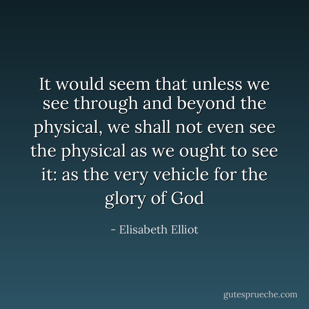 It would seem that unless we see through and beyond the physical, we shall not even see the physical as we ought to see it: as the very vehicle for the glory of God - Elisabeth Elliot