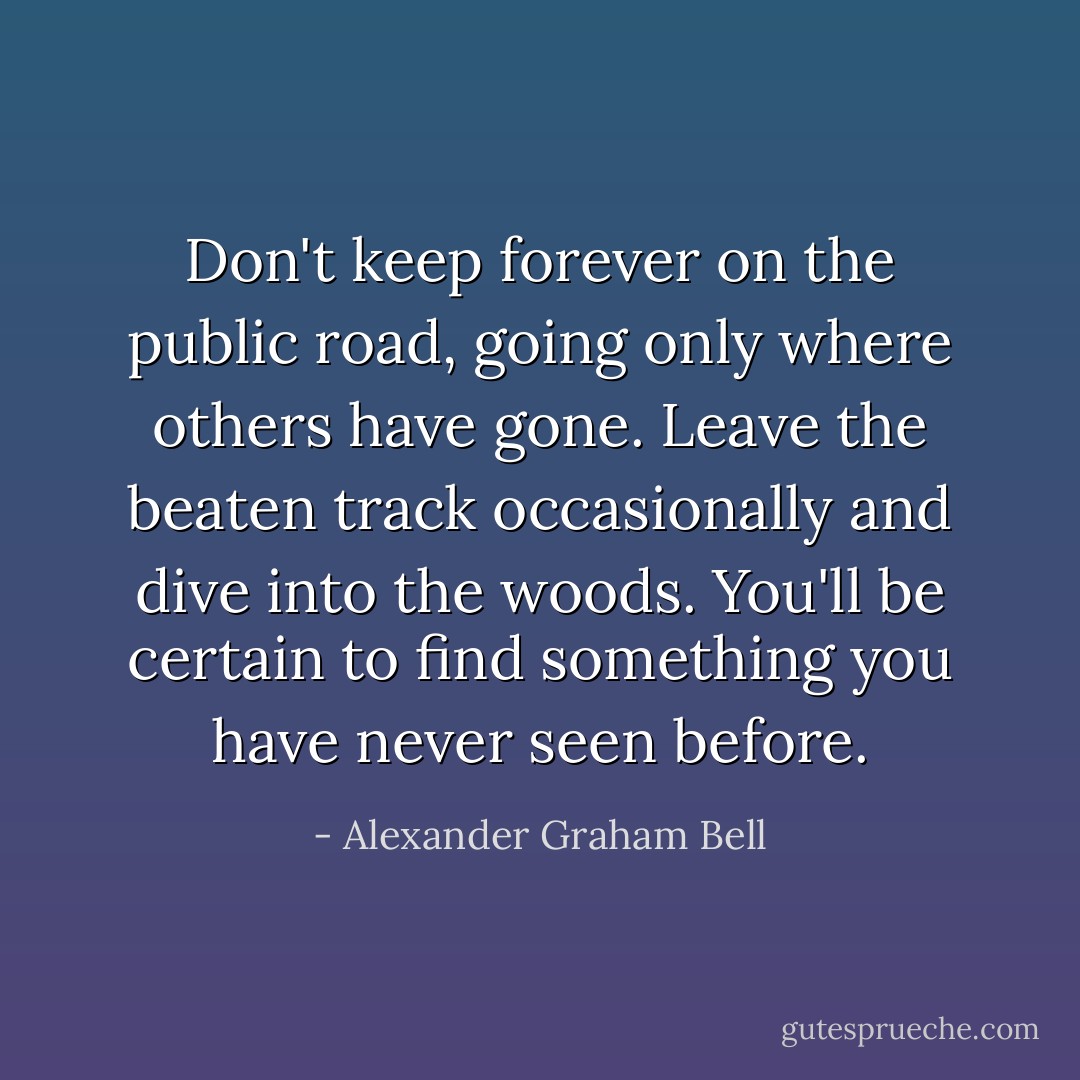 Don't keep forever on the public road, going only where others have gone. Leave the beaten track occasionally and dive into the woods. You'll be certain to find something you have never seen before. - Alexander Graham Bell