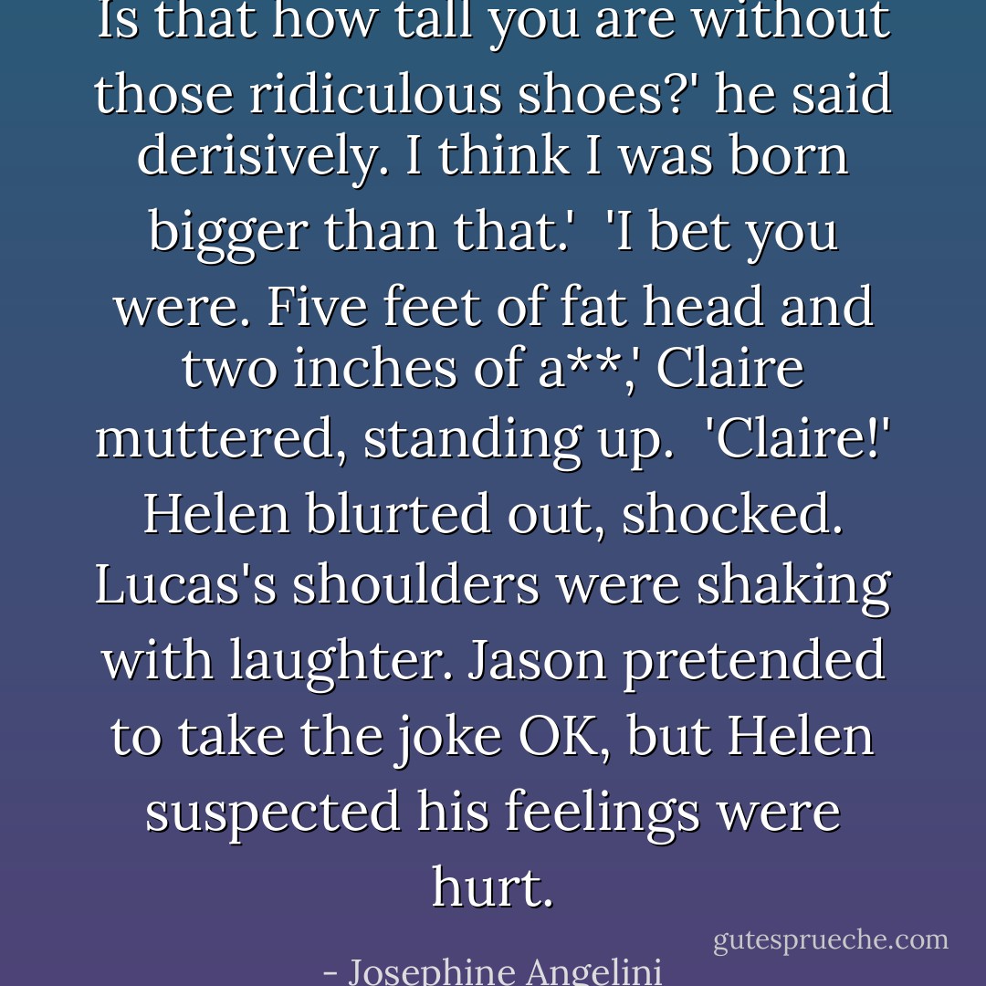 Is that how tall you are without those ridiculous shoes?' he said derisively. I think I was born bigger than that.'<br /><br />'I bet you were. Five feet of fat head and two inches of a**,' Claire muttered, standing up.<br /><br />'Claire!' Helen blurted out, shocked. Lucas's shoulders were shaking with laughter. Jason pretended to take the joke OK, but Helen suspected his feelings were hurt. - Josephine Angelini