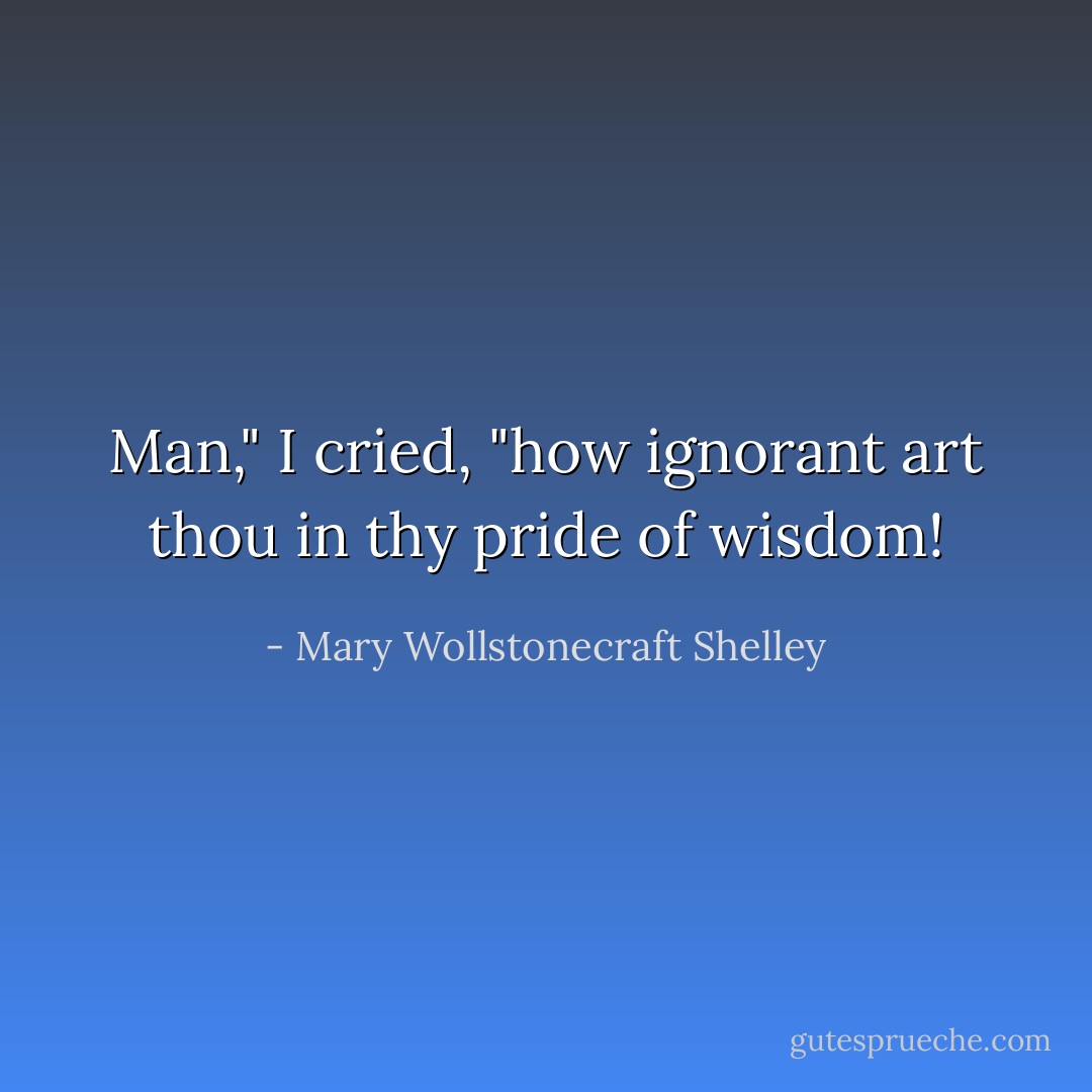 Man," I cried, "how ignorant art thou in thy pride of wisdom! - Mary Wollstonecraft Shelley