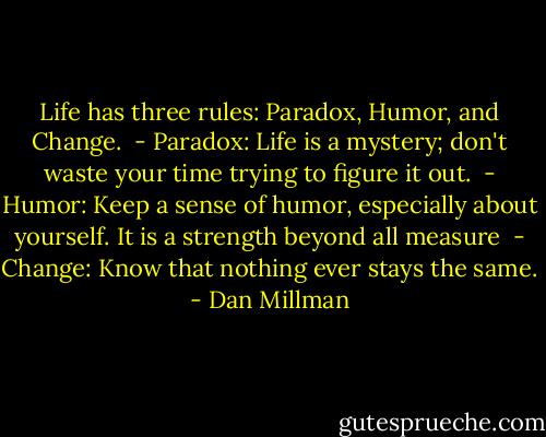 Life has three rules: Paradox, Humor, and Change.<br /><br />- Paradox: Life is a mystery; don't waste your time trying to figure it out.<br /><br />- Humor: Keep a sense of humor, especially about yourself. It is a strength beyond all measure<br /><br />- Change: Know that nothing ever stays the same. - Dan Millman