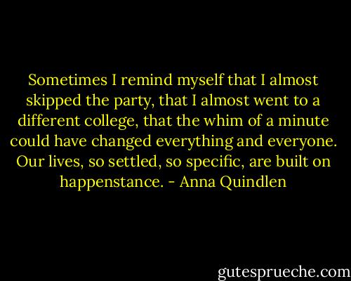 Sometimes I remind myself that I almost skipped the party, that I almost went to a different college, that the whim of a minute could have changed everything and everyone. Our lives, so settled, so specific, are built on happenstance. - Anna Quindlen