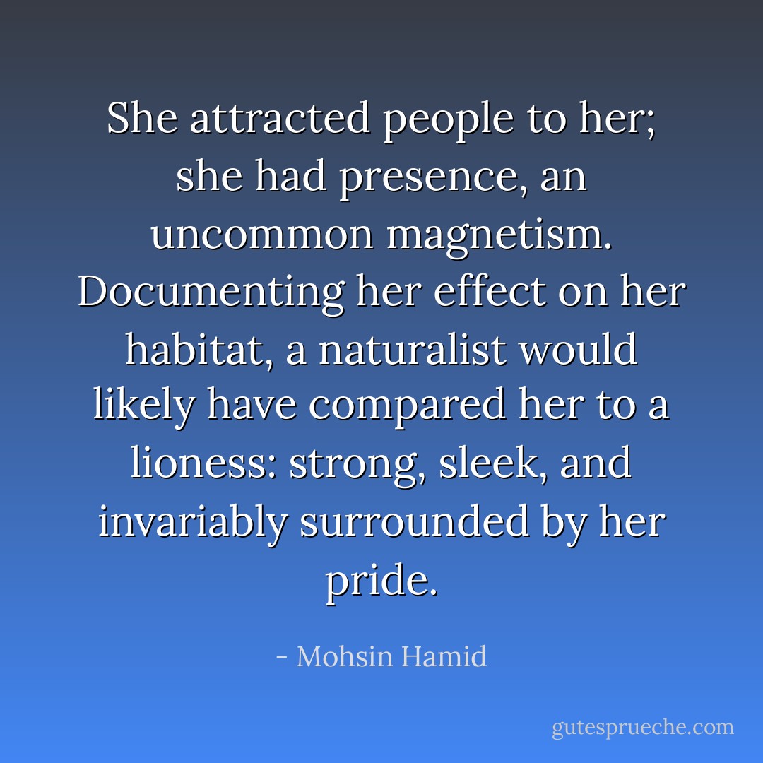 She attracted people to her; she had presence, an uncommon <i>magnetism</i>. Documenting her effect on her habitat, a naturalist would likely have compared her to a lioness: strong, sleek, and invariably surrounded by her pride. - Mohsin Hamid