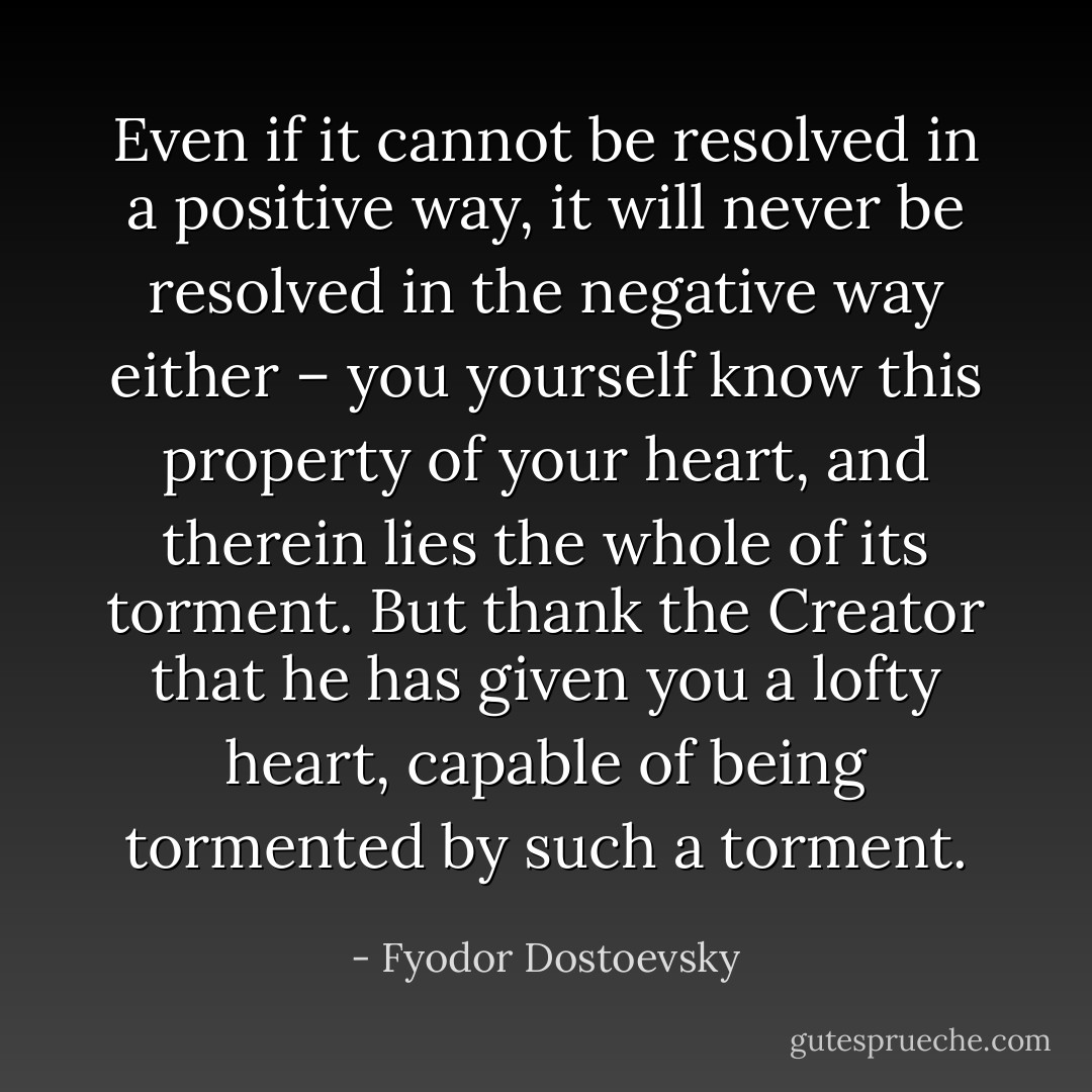 Even if it cannot be resolved in a positive way, it will never be resolved in the negative way either – you yourself know this property of your heart, and therein lies the whole of its torment. But thank the Creator that he has given you a lofty heart, capable of being tormented by such a torment. - Fyodor Dostoevsky