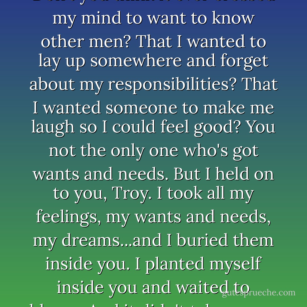 Don't you think I ever wanted other things? Don't you think I had dreams and hopes? What about my life? What about me. Don't you think it ever crossed my mind to want to know other men? That I wanted to lay up somewhere and forget about my responsibilities? That I wanted someone to make me laugh so I could feel good? You not the only one who's got wants and needs. But I held on to you, Troy. I took all my feelings, my wants and needs, my dreams...and I buried them inside you. I planted myself inside you and waited to bloom. And it didn't take me no eighteen years to find out the soil was hard and rocky and it wasn't never gonna bloom. - August Wilson