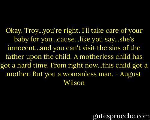 Okay, Troy...you're right. I'll take care of your baby for you...cause...like you say...she's innocent...and you can't visit the sins of the father upon the child. A motherless child has got a hard time. From right now...this child got a mother. But you a womanless man. - August Wilson
