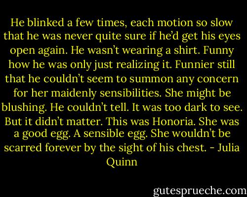 He blinked a few times, each motion so slow that he was never quite sure if he’d get his eyes open again. He wasn’t wearing a shirt. Funny how he was only just realizing it. Funnier still that he couldn’t seem to summon any concern for her maidenly sensibilities.<br />She might be blushing. He couldn’t tell. It was too dark to see. But it didn’t matter. This was Honoria. She was a good egg. A sensible egg. She wouldn’t be scarred forever by the sight of his chest. - Julia Quinn