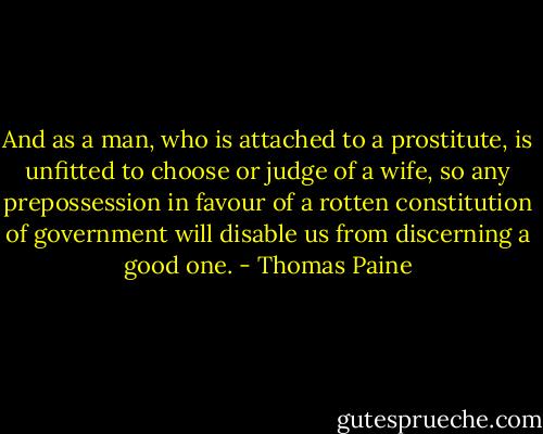 And as a man, who is attached to a prostitute, is unfitted to choose or judge of a wife, so any prepossession in favour of a rotten constitution of government will disable us from discerning a good one. - Thomas Paine