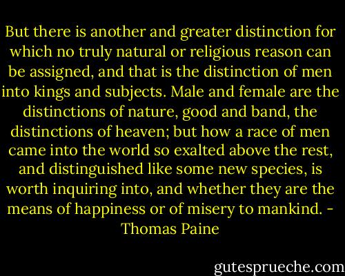 But there is another and greater distinction for which no truly natural or religious reason can be assigned, and that is the distinction of men into kings and subjects. Male and female are the distinctions of nature, good and band, the distinctions of heaven; but how a race of men came into the world so exalted above the rest, and distinguished like some new species, is worth inquiring into, and whether they are the means of happiness or of misery to mankind. - Thomas Paine