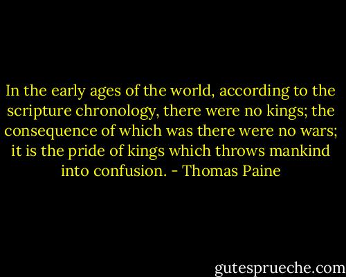 In the early ages of the world, according to the scripture chronology, there were no kings; the consequence of which was there were no wars; it is the pride of kings which throws mankind into confusion. - Thomas Paine