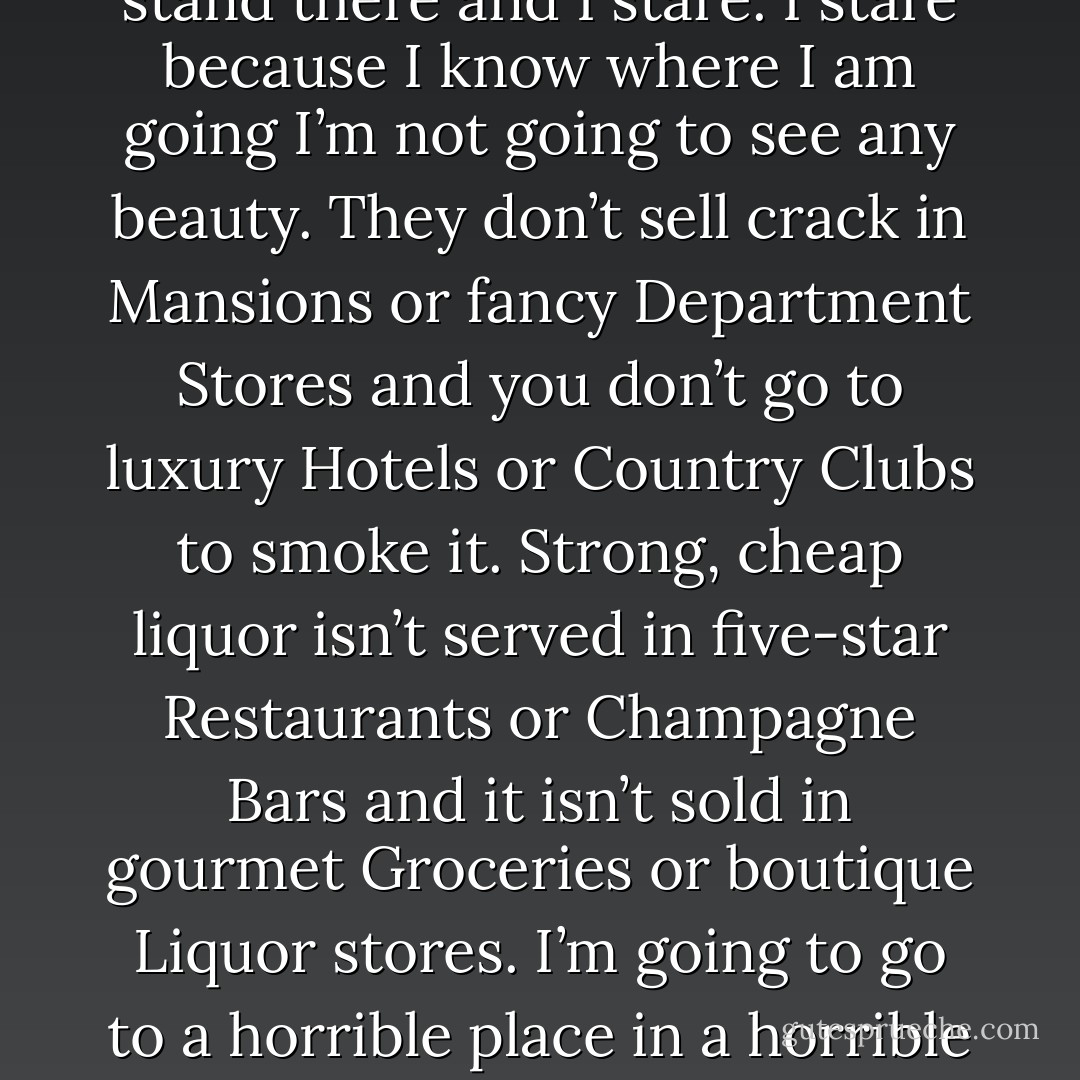 I turn and I walk my tray to the conveyor and I drop it on the belt and I start to walk out of the Dining Hall. As I head through the Glass Corridor separating the men and women, I see Lilly sitting alone at a table. She looks up at me and she smiles and our eyes meet and I smile back. She looks down and I stop walking and I stare at her. She looks up and she smiles again. She is as beautiful a girl as I have ever seen. Her eyes, her lips, her teeth, her hair, her skin. The black circles beneath her eyes, the scars I can see on her wrists, the ridiculous clothes she wears that are ten sizes too big, the sense of sadness and pain she wears that is even bigger. I stand and I stare at her, just stare stare stare. Men walk past me and other women look at me and LIlly doesn’t understand what I’m doing or why I’m doing it and she’s blushing and it’s beautiful. I stand there and I stare. I stare because I know where I am going I’m not going to see any beauty. They don’t sell crack in Mansions or fancy Department Stores and you don’t go to luxury Hotels or Country Clubs to smoke it. Strong, cheap liquor isn’t served in five-star Restaurants or Champagne Bars and it isn’t sold in gourmet Groceries or boutique Liquor stores. I’m going to go to a horrible place in a horrible neighborhood run by horrible people providing product for the worst Society has to offer. There will be no beauty there, nothing even resembling beauty. There will be Dealers and Addicts and Criminals and Whores and Pimps and Killers and Slaves. There will be drugs and liquor and pipes and bottles and smoke and vomit and blood and human rot and human decay and human disintegration. I have spent much of my life in these places. When I leave here I will fond one of the and I will stay there until I die. Before I do, however, I want one last look at something beautiful. I want one last look so that I have something to hold in my mind while I’m dying, so that when I take my last breath I will be able to think of something that will make me smile, so that in the midst of the horror I can hold on to some shred of humanity. - James Frey