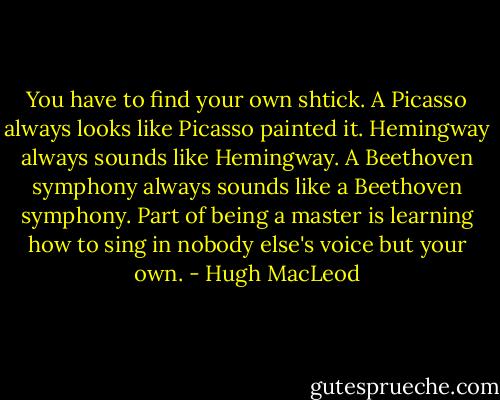 You have to find your own shtick. A Picasso always looks like Picasso painted it. Hemingway always sounds like Hemingway. A Beethoven symphony always sounds like a Beethoven symphony. Part of being a master is learning how to sing in nobody else's voice but your own. - Hugh MacLeod