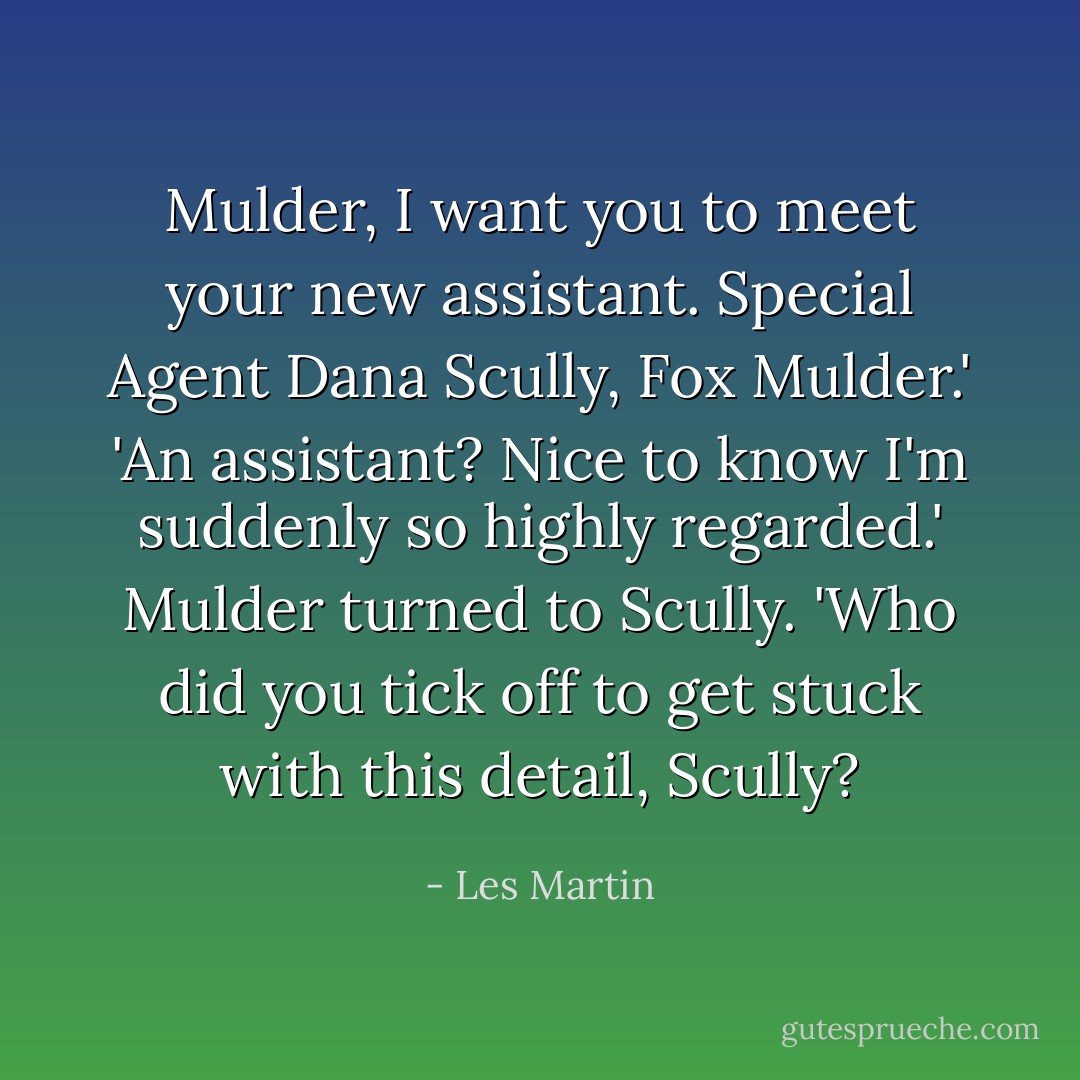 Mulder, I want you to meet your new assistant. Special Agent Dana Scully, Fox Mulder.'<br />'An assistant? Nice to know I'm suddenly so highly regarded.' Mulder turned to Scully. 'Who did you tick off to get stuck with this detail, Scully? - Les Martin