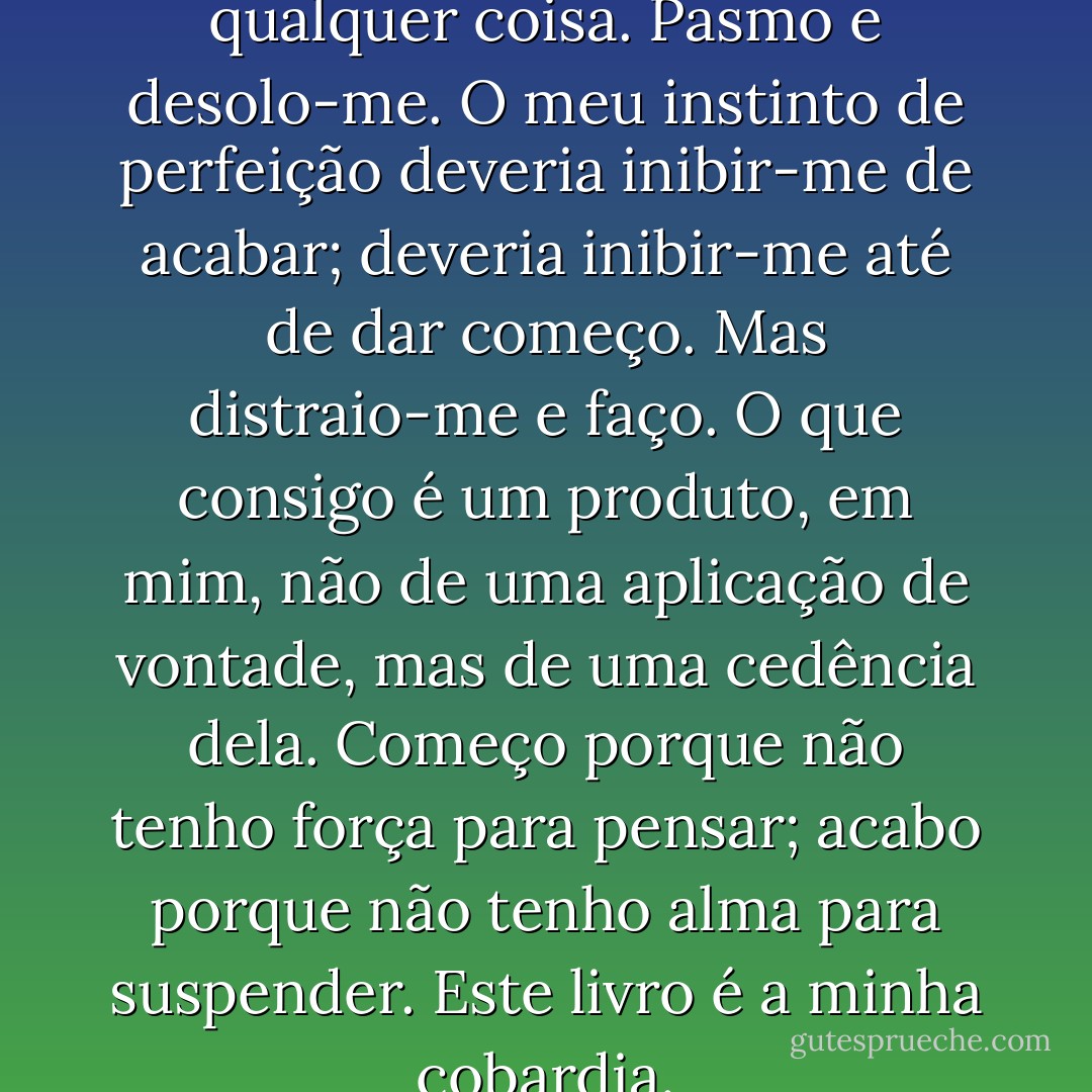 Pasmo sempre quando acabo qualquer coisa. Pasmo e desolo-me. O meu instinto de perfeição deveria inibir-me de acabar; deveria inibir-me até de dar começo. Mas distraio-me e faço. O que consigo é um produto, em mim, não de uma aplicação de vontade, mas de uma cedência dela. Começo porque não tenho força para pensar; acabo porque não tenho alma para suspender. Este livro é a minha cobardia. - Fernando Pessoa